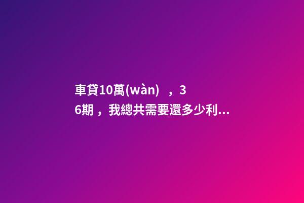 車貸10萬(wàn)，36期，我總共需要還多少利息？